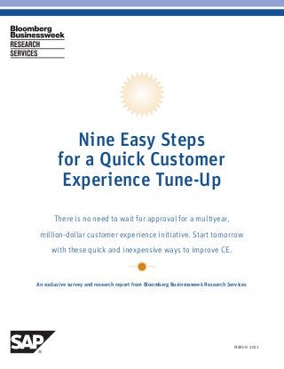 MARCH 20111BLOOMBERG BUSINESSWEEK RESEARCH SERVICES
Nine Easy Steps
for a Quick Customer
Experience Tune-Up
There is no need to wait for approval for a multiyear,
million-dollar customer experience initiative. Start tomorrow
with these quick and inexpensive ways to improve CE.
An exclusive survey and research report from Bloomberg Businessweek Research Services
 