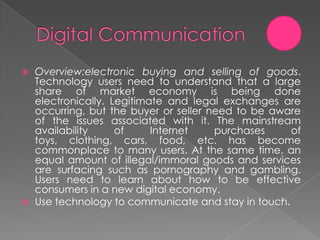    Overview:electronic buying and selling of goods.
    Technology users need to understand that a large
    share of market economy is being done
    electronically. Legitimate and legal exchanges are
    occurring, but the buyer or seller need to be aware
    of the issues associated with it. The mainstream
    availability     of     Internet    purchases    of
    toys, clothing, cars, food, etc. has become
    commonplace to many users. At the same time, an
    equal amount of illegal/immoral goods and services
    are surfacing such as pornography and gambling.
    Users need to learn about how to be effective
    consumers in a new digital economy.
   Use technology to communicate and stay in touch.
 