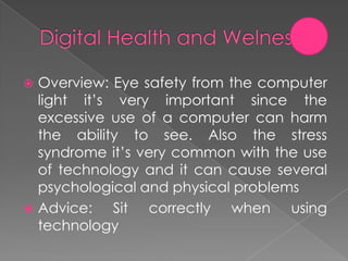  Overview: Eye safety from the computer
  light it’s very important since the
  excessive use of a computer can harm
  the ability to see. Also the stress
  syndrome it’s very common with the use
  of technology and it can cause several
  psychological and physical problems
 Advice:    Sit correctly when using
  technology
 