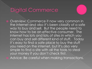    Overview: Commerce it now very common in
    the internet and also it’s been classify of a safe
    way to buy and sell. But the people need to
    know how to be an effective consumer. The
    internet has lots and lots of sites in which you
    can buy and sell different kind of stuff. Today
    it’s easy to find a safe place to buy the stuff
    you need on the internet, but it’s also very
    simple to find a site with all the tools to steal
    your money if you don’t check first.
   Advice: Be careful when making transactions.
 