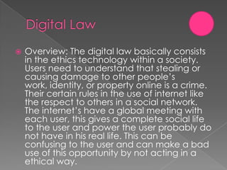    Overview: The digital law basically consists
    in the ethics technology within a society.
    Users need to understand that stealing or
    causing damage to other people’s
    work, identity, or property online is a crime.
    Their certain rules in the use of internet like
    the respect to others in a social network.
    The internet’s have a global meeting with
    each user, this gives a complete social life
    to the user and power the user probably do
    not have in his real life. This can be
    confusing to the user and can make a bad
    use of this opportunity by not acting in a
    ethical way.
 