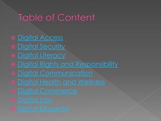  Digital Access
 Digital Security
 Digital Literacy
 Digital Rights and Responsibility
 Digital Communication
 Digital Health and Wellness
 Digital Commerce
 Digital Law
 Digital Etiquette
 