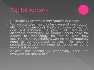    Definition: full electronic participation in society.
   Technology users need to be aware of and support
    electronic access for all. Digital exclusion of any kind
    does not enhance the growth of users in an
    electronic community. All people should have fair
    access to technology no matter who they
    are. Places or organizations with limited connectivity
    need to be addressed as well.                 To become
    productive citizens, we need to be committed to
    equal digital access.
   Advice: Use technology responsibly since not
    everyone has access to it.
 