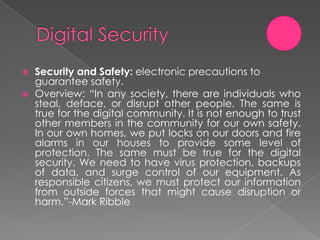    Security and Safety: electronic precautions to
    guarantee safety.
   Overview: “In any society, there are individuals who
    steal, deface, or disrupt other people. The same is
    true for the digital community. It is not enough to trust
    other members in the community for our own safety.
    In our own homes, we put locks on our doors and fire
    alarms in our houses to provide some level of
    protection. The same must be true for the digital
    security. We need to have virus protection, backups
    of data, and surge control of our equipment. As
    responsible citizens, we must protect our information
    from outside forces that might cause disruption or
    harm.”-Mark Ribble
 