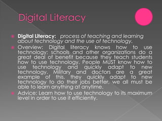    Digital Literacy: process of teaching and learning
    about technology and the use of technology.
   Overview: Digital literacy knows how to use
    technology; schools and other organizations do a
    great deal of benefit because they teach students
    how to use technology. People MUST know how to
    use technology and quickly adapt to new
    technology. Military and doctors are a great
    example of this, they quickly adapt to new
    technology to do their jobs better, we all must be
    able to learn anything at anytime.
   Advice: Learn how to use technology to its maximum
    level in order to use it efficiently.
 