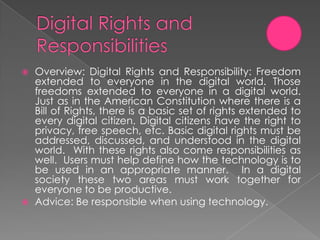    Overview: Digital Rights and Responsibility: Freedom
    extended to everyone in the digital world. Those
    freedoms extended to everyone in a digital world.
    Just as in the American Constitution where there is a
    Bill of Rights, there is a basic set of rights extended to
    every digital citizen. Digital citizens have the right to
    privacy, free speech, etc. Basic digital rights must be
    addressed, discussed, and understood in the digital
    world. With these rights also come responsibilities as
    well. Users must help define how the technology is to
    be used in an appropriate manner. In a digital
    society these two areas must work together for
    everyone to be productive.
   Advice: Be responsible when using technology.
 