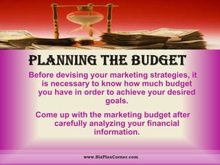 PLANNING THE BUDGETBefore devising your marketing strategies, it is necessary to know how much budget you have in order to achieve your desired goals. Come up with the marketing budget after carefully analyzing your financial information. www.BizPlanCorner.com
