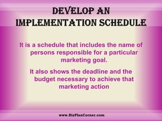 Develop an implementation scheduleIt is a schedule that includes the name of persons responsible for a particular marketing goal. It also shows the deadline and the budget necessary to achieve that marketing actionwww.BizPlanCorner.com