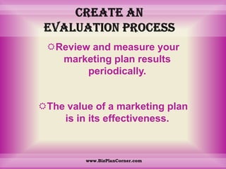 Create an evaluation processReview and measure your marketing plan results periodically. The value of a marketing plan is in its effectiveness. www.BizPlanCorner.com