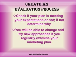Create an evaluation processCheck if your plan is meeting your expectations or not; if not determine why. You will be able to change and try new approaches if you regularly examine your marketing plan.www.BizPlanCorner.com