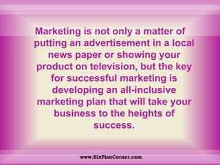Marketing is not only a matter of putting an advertisement in a local news paper or showing your product on television, but the key for successful marketing is developing an all-inclusive marketing plan that will take your business to the heights of success. www.BizPlanCorner.com