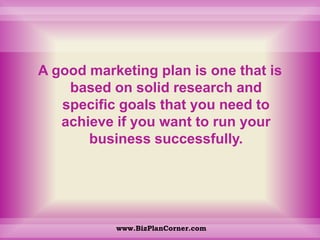 A good marketing plan is one that is based on solid research and specific goals that you need to achieve if you want to run your business successfully. www.BizPlanCorner.com