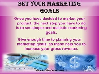 Set your marketing goalsOnce you have decided to market your product, the next step you have to do is to set simple and realistic marketing goals. Give enough time to planning your marketing goals, as these help you to increase your gross revenue.www.BizPlanCorner.com