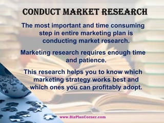 Conduct market researchThe most important and time consuming step in entire marketing plan is conducting market research. Marketing research requires enough time and patience. This research helps you to know which marketing strategy works best and which ones you can profitably adopt.www.BizPlanCorner.com