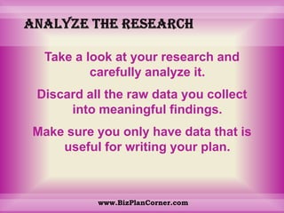 Analyze the researchTake a look at your research and carefully analyze it. Discard all the raw data you collect into meaningful findings. Make sure you only have data that is useful for writing your plan.www.BizPlanCorner.com