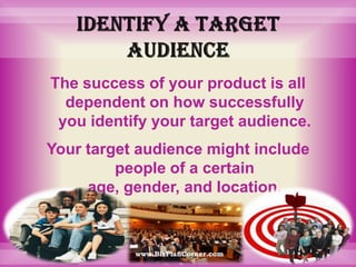 Identify a target audienceThe success of your product is all dependent on how successfully you identify your target audience. Your target audience might include people of a certain age, gender, and location.www.BizPlanCorner.com