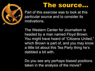 The source…
Part of this exercise was to look at this
particular source and to consider its
motivations.

The Western Center for Journalism is
headed by a man named Floyd Brown.
You might have heard of “Citizens United,”
which Brown is part of, and you may know
a little bit about this Tea Party thing he’s
dabbled a bit with.

Do you see any perhaps biased positions
taken in the analysis of the movie?
 