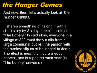 the Hunger Games
And now, then, let’s actually look at The
Hunger Games.

It shares something of its origin with a
short story by Shirley Jackson entitled
“The Lottery.” In said story, everyone in a
village of 300 must draw a slip from a
large communal bucket; the person with
the marked slip must be stoned to death.
The ritual is meant to insure a good
harvest, and is repeated each year (in
“The Lottery” universe)
 