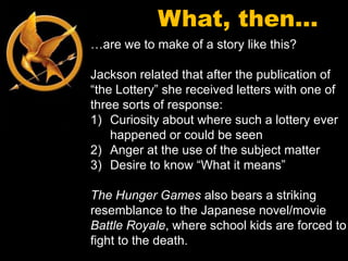 What, then…
…are we to make of a story like this?

Jackson related that after the publication of
“the Lottery” she received letters with one of
three sorts of response:
1) Curiosity about where such a lottery ever
    happened or could be seen
2) Anger at the use of the subject matter
3) Desire to know “What it means”

The Hunger Games also bears a striking
resemblance to the Japanese novel/movie
Battle Royale, where school kids are forced to
fight to the death.
 