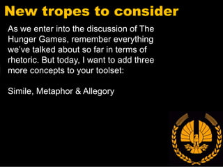 New tropes to consider
As we enter into the discussion of The
Hunger Games, remember everything
we’ve talked about so far in terms of
rhetoric. But today, I want to add three
more concepts to your toolset:

Simile, Metaphor & Allegory
 