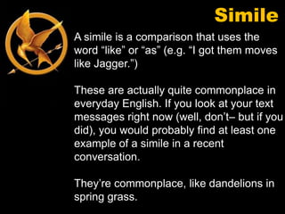 Simile
A simile is a comparison that uses the
word “like” or “as” (e.g. “I got them moves
like Jagger.”)

These are actually quite commonplace in
everyday English. If you look at your text
messages right now (well, don’t– but if you
did), you would probably find at least one
example of a simile in a recent
conversation.

They’re commonplace, like dandelions in
spring grass.
 