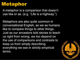 Metaphor
A metaphor is a comparison that doesn’t
use like or as. (e.g. “Life is a highway.”)

Metaphors are also quite common in
conversational English, as we as humans
like to compare things to other things.
Just as our ancestors told stories to teach
us right from wrong, we too depend on
the use of comparisons and contrasts to
keep us from simply describing
everything we see in strictly empirical
terms.
 