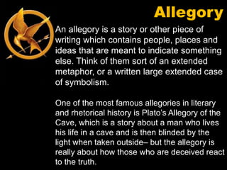 Allegory
An allegory is a story or other piece of
writing which contains people, places and
ideas that are meant to indicate something
else. Think of them sort of an extended
metaphor, or a written large extended case
of symbolism.

One of the most famous allegories in literary
and rhetorical history is Plato’s Allegory of the
Cave, which is a story about a man who lives
his life in a cave and is then blinded by the
light when taken outside– but the allegory is
really about how those who are deceived react
to the truth.
 
