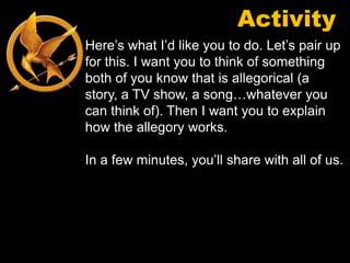 Activity
Here’s what I’d like you to do. Let’s pair up
for this. I want you to think of something
both of you know that is allegorical (a
story, a TV show, a song…whatever you
can think of). Then I want you to explain
how the allegory works.

In a few minutes, you’ll share with all of us.
 