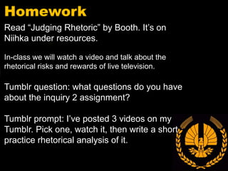 Homework
Read “Judging Rhetoric” by Booth. It’s on
Niihka under resources.

In-class we will watch a video and talk about the
rhetorical risks and rewards of live television.

Tumblr question: what questions do you have
about the inquiry 2 assignment?

Tumblr prompt: I’ve posted 3 videos on my
Tumblr. Pick one, watch it, then write a short
practice rhetorical analysis of it.
 