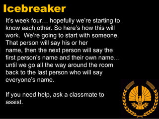 Icebreaker
It’s week four… hopefully we’re starting to
know each other. So here’s how this will
work. We’re going to start with someone.
That person will say his or her
name, then the next person will say the
first person’s name and their own name…
until we go all the way around the room
back to the last person who will say
everyone’s name.

If you need help, ask a classmate to
assist.
 