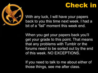 Check in
With any luck, I will have your papers
back to you this time next week. I had a
bit of a “fail” moment this week end.

When you get your papers back you’ll
get your grade to this point. That means
that any problems with Tumblr or the
forums need to be sorted out by the end
of this week. NO EXCEPTIONS.

If you need to talk to me about either of
those things, see me after class.
 