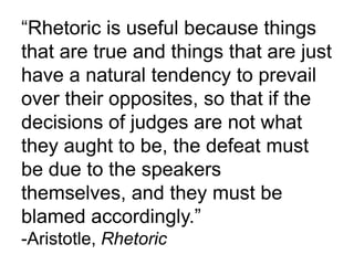 “Rhetoric is useful because things
that are true and things that are just
have a natural tendency to prevail
over their opposites, so that if the
decisions of judges are not what
they aught to be, the defeat must
be due to the speakers
themselves, and they must be
blamed accordingly.”
-Aristotle, Rhetoric
 
