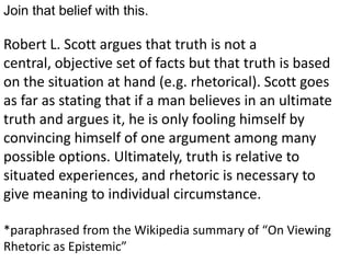 Join that belief with this.

Robert L. Scott argues that truth is not a
central, objective set of facts but that truth is based
on the situation at hand (e.g. rhetorical). Scott goes
as far as stating that if a man believes in an ultimate
truth and argues it, he is only fooling himself by
convincing himself of one argument among many
possible options. Ultimately, truth is relative to
situated experiences, and rhetoric is necessary to
give meaning to individual circumstance.

*paraphrased from the Wikipedia summary of “On Viewing
Rhetoric as Epistemic”
 