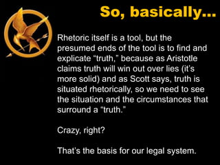 So, basically…
Rhetoric itself is a tool, but the
presumed ends of the tool is to find and
explicate “truth,” because as Aristotle
claims truth will win out over lies (it’s
more solid) and as Scott says, truth is
situated rhetorically, so we need to see
the situation and the circumstances that
surround a “truth.”

Crazy, right?

That’s the basis for our legal system.
 