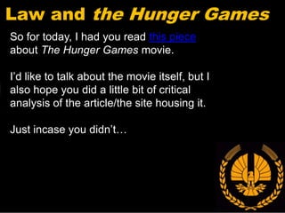 Law and the Hunger Games
So for today, I had you read this piece
about The Hunger Games movie.

I’d like to talk about the movie itself, but I
also hope you did a little bit of critical
analysis of the article/the site housing it.

Just incase you didn’t…
 