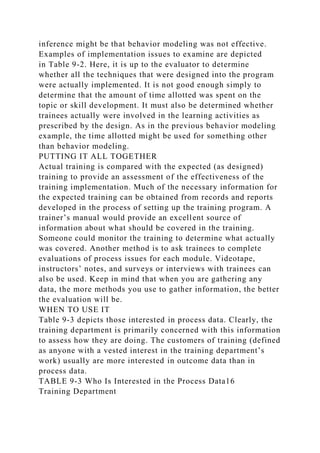 inference might be that behavior modeling was not effective.
Examples of implementation issues to examine are depicted
in Table 9-2. Here, it is up to the evaluator to determine
whether all the techniques that were designed into the program
were actually implemented. It is not good enough simply to
determine that the amount of time allotted was spent on the
topic or skill development. It must also be determined whether
trainees actually were involved in the learning activities as
prescribed by the design. As in the previous behavior modeling
example, the time allotted might be used for something other
than behavior modeling.
PUTTING IT ALL TOGETHER
Actual training is compared with the expected (as designed)
training to provide an assessment of the effectiveness of the
training implementation. Much of the necessary information for
the expected training can be obtained from records and reports
developed in the process of setting up the training program. A
trainer’s manual would provide an excellent source of
information about what should be covered in the training.
Someone could monitor the training to determine what actually
was covered. Another method is to ask trainees to complete
evaluations of process issues for each module. Videotape,
instructors’ notes, and surveys or interviews with trainees can
also be used. Keep in mind that when you are gathering any
data, the more methods you use to gather information, the better
the evaluation will be.
WHEN TO USE IT
Table 9-3 depicts those interested in process data. Clearly, the
training department is primarily concerned with this information
to assess how they are doing. The customers of training (defined
as anyone with a vested interest in the training department’s
work) usually are more interested in outcome data than in
process data.
TABLE 9-3 Who Is Interested in the Process Data16
Training Department
 