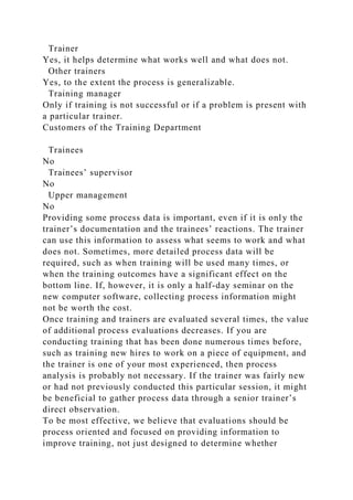 Trainer
Yes, it helps determine what works well and what does not.
Other trainers
Yes, to the extent the process is generalizable.
Training manager
Only if training is not successful or if a problem is present with
a particular trainer.
Customers of the Training Department
Trainees
No
Trainees’ supervisor
No
Upper management
No
Providing some process data is important, even if it is only the
trainer’s documentation and the trainees’ reactions. The trainer
can use this information to assess what seems to work and what
does not. Sometimes, more detailed process data will be
required, such as when training will be used many times, or
when the training outcomes have a significant effect on the
bottom line. If, however, it is only a half-day seminar on the
new computer software, collecting process information might
not be worth the cost.
Once training and trainers are evaluated several times, the value
of additional process evaluations decreases. If you are
conducting training that has been done numerous times before,
such as training new hires to work on a piece of equipment, and
the trainer is one of your most experienced, then process
analysis is probably not necessary. If the trainer was fairly new
or had not previously conducted this particular session, it might
be beneficial to gather process data through a senior trainer’s
direct observation.
To be most effective, we believe that evaluations should be
process oriented and focused on providing information to
improve training, not just designed to determine whether
 