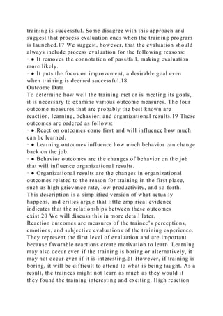 training is successful. Some disagree with this approach and
suggest that process evaluation ends when the training program
is launched.17 We suggest, however, that the evaluation should
always include process evaluation for the following reasons:
· ● It removes the connotation of pass/fail, making evaluation
more likely.
· ● It puts the focus on improvement, a desirable goal even
when training is deemed successful.18
Outcome Data
To determine how well the training met or is meeting its goals,
it is necessary to examine various outcome measures. The four
outcome measures that are probably the best known are
reaction, learning, behavior, and organizational results.19 These
outcomes are ordered as follows:
· ● Reaction outcomes come first and will influence how much
can be learned.
· ● Learning outcomes influence how much behavior can change
back on the job.
· ● Behavior outcomes are the changes of behavior on the job
that will influence organizational results.
· ● Organizational results are the changes in organizational
outcomes related to the reason for training in the first place,
such as high grievance rate, low productivity, and so forth.
This description is a simplified version of what actually
happens, and critics argue that little empirical evidence
indicates that the relationships between these outcomes
exist.20 We will discuss this in more detail later.
Reaction outcomes are measures of the trainee’s perceptions,
emotions, and subjective evaluations of the training experience.
They represent the first level of evaluation and are important
because favorable reactions create motivation to learn. Learning
may also occur even if the training is boring or alternatively, it
may not occur even if it is interesting.21 However, if training is
boring, it will be difficult to attend to what is being taught. As a
result, the trainees might not learn as much as they would if
they found the training interesting and exciting. High reaction
 