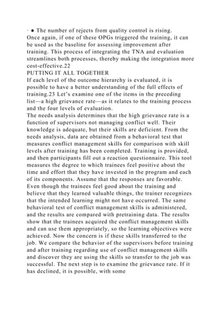 · ● The number of rejects from quality control is rising.
Once again, if one of these OPGs triggered the training, it can
be used as the baseline for assessing improvement after
training. This process of integrating the TNA and evaluation
streamlines both processes, thereby making the integration more
cost-effective.22
PUTTING IT ALL TOGETHER
If each level of the outcome hierarchy is evaluated, it is
possible to have a better understanding of the full effects of
training.23 Let’s examine one of the items in the preceding
list—a high grievance rate—as it relates to the training process
and the four levels of evaluation.
The needs analysis determines that the high grievance rate is a
function of supervisors not managing conflict well. Their
knowledge is adequate, but their skills are deficient. From the
needs analysis, data are obtained from a behavioral test that
measures conflict management skills for comparison with skill
levels after training has been completed. Training is provided,
and then participants fill out a reaction questionnaire. This tool
measures the degree to which trainees feel positive about the
time and effort that they have invested in the program and each
of its components. Assume that the responses are favorable.
Even though the trainees feel good about the training and
believe that they learned valuable things, the trainer recognizes
that the intended learning might not have occurred. The same
behavioral test of conflict management skills is administered,
and the results are compared with pretraining data. The results
show that the trainees acquired the conflict management skills
and can use them appropriately, so the learning objectives were
achieved. Now the concern is if these skills transferred to the
job. We compare the behavior of the supervisors before training
and after training regarding use of conflict management skills
and discover they are using the skills so transfer to the job was
successful. The next step is to examine the grievance rate. If it
has declined, it is possible, with some
 