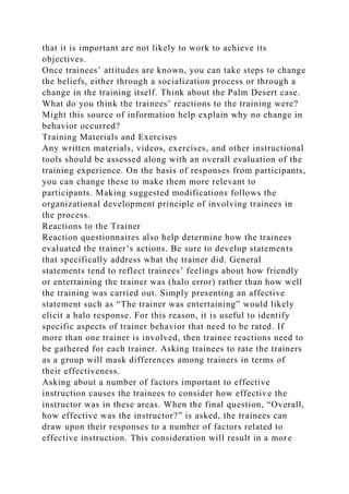 that it is important are not likely to work to achieve its
objectives.
Once trainees’ attitudes are known, you can take steps to change
the beliefs, either through a socialization process or through a
change in the training itself. Think about the Palm Desert case.
What do you think the trainees’ reactions to the training were?
Might this source of information help explain why no change in
behavior occurred?
Training Materials and Exercises
Any written materials, videos, exercises, and other instructional
tools should be assessed along with an overall evaluation of the
training experience. On the basis of responses from participants,
you can change these to make them more relevant to
participants. Making suggested modifications follows the
organizational development principle of involving trainees in
the process.
Reactions to the Trainer
Reaction questionnaires also help determine how the trainees
evaluated the trainer’s actions. Be sure to develop statements
that specifically address what the trainer did. General
statements tend to reflect trainees’ feelings about how friendly
or entertaining the trainer was (halo error) rather than how well
the training was carried out. Simply presenting an affective
statement such as “The trainer was entertaining” would likely
elicit a halo response. For this reason, it is useful to identify
specific aspects of trainer behavior that need to be rated. If
more than one trainer is involved, then trainee reactions need to
be gathered for each trainer. Asking trainees to rate the trainers
as a group will mask differences among trainers in terms of
their effectiveness.
Asking about a number of factors important to effective
instruction causes the trainees to consider how effective the
instructor was in these areas. When the final question, “Overall,
how effective was the instructor?” is asked, the trainees can
draw upon their responses to a number of factors related to
effective instruction. This consideration will result in a more
 
