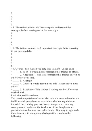 1
2
3
4
5
· 5. The trainer made sure that everyone understood the
concepts before moving on to the next topic.
1
2
3
4
5
· 6. The trainer summarized important concepts before moving
to the next module.
1
2
3
4
5
· 7. Overall, how would you rate this trainer? (Check one)
· _____ 1. Poor—I would not recommend this trainer to others.
· _____ 2. Adequate—I would recommend this trainer only if no
others were available.
· _____ 3. Average
· _____ 4. Good—I would recommend this trainer above most
others.
· _____ 5. Excellent—This trainer is among the best I’ve ever
worked with.
Facilities and Procedures
The reaction questionnaire can also contain items related to the
facilities and procedures to determine whether any element
impeded the training process. Noise, temperature, seating
arrangements, and even the freshness of the doughnuts are
potential areas that can cause discontent. One way to approach
these issues is to use open-ended questions, such as the
following:
 