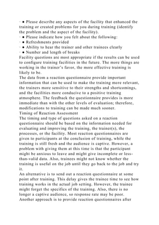 · ● Please describe any aspects of the facility that enhanced the
training or created problems for you during training (identify
the problem and the aspect of the facility).
· ● Please indicate how you felt about the following:
· ● Refreshments provided
· ● Ability to hear the trainer and other trainees clearly
· ● Number and length of breaks
Facility questions are most appropriate if the results can be used
to configure training facilities in the future. The more things are
working in the trainer’s favor, the more effective training is
likely to be.
The data from a reaction questionnaire provide important
information that can be used to make the training more relevant,
the trainers more sensitive to their strengths and shortcomings,
and the facilities more conducive to a positive training
atmosphere. The feedback the questionnaire provides is more
immediate than with the other levels of evaluation; therefore,
modifications to training can be made much sooner.
Timing of Reaction Assessment
The timing and type of questions asked on a reaction
questionnaire should be based on the information needed for
evaluating and improving the training, the trainer(s), the
processes, or the facility. Most reaction questionnaires are
given to participants at the conclusion of training, while the
training is still fresh and the audience is captive. However, a
problem with giving them at this time is that the participant
might be anxious to leave and might give incomplete or less-
than-valid data. Also, trainees might not know whether the
training is useful on the job until they go back to the job and try
it.
An alternative is to send out a reaction questionnaire at some
point after training. This delay gives the trainee time to see how
training works in the actual job setting. However, the trainee
might forget the specifics of the training. Also, there is no
longer a captive audience, so response rate may be poor.
Another approach is to provide reaction questionnaires after
 
