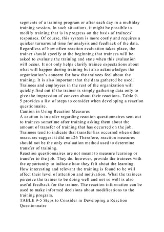 segments of a training program or after each day in a multiday
training session. In such situations, it might be possible to
modify training that is in progress on the basis of trainees’
responses. Of course, this system is more costly and requires a
quicker turnaround time for analysis and feedback of the data.
Regardless of how often reaction evaluation takes place, the
trainer should specify at the beginning that trainees will be
asked to evaluate the training and state when this evaluation
will occur. It not only helps clarify trainee expectations about
what will happen during training but also acknowledges the
organization’s concern for how the trainees feel about the
training. It is also important that the data gathered be used.
Trainees and employees in the rest of the organization will
quickly find out if the trainer is simply gathering data only to
give the impression of concern about their reactions. Table 9-
5 provides a list of steps to consider when developing a reaction
questionnaire.
Caution in Using Reaction Measures
A caution is in order regarding reaction questionnaires sent out
to trainees sometime after training asking them about the
amount of transfer of training that has occurred on the job.
Trainees tend to indicate that transfer has occurred when other
measures suggest it did not.26 Therefore, reaction measures
should not be the only evaluation method used to determine
transfer of training.
Reaction questionnaires are not meant to measure learning or
transfer to the job. They do, however, provide the trainees with
the opportunity to indicate how they felt about the learning.
How interesting and relevant the training is found to be will
affect their level of attention and motivation. What the trainees
perceive the trainer to be doing well and not so well is also
useful feedback for the trainer. The reaction information can be
used to make informed decisions about modifications to the
training program.
TABLE 9-5 Steps to Consider in Developing a Reaction
Questionnaire
 