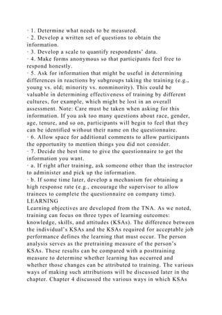 · 1. Determine what needs to be measured.
· 2. Develop a written set of questions to obtain the
information.
· 3. Develop a scale to quantify respondents’ data.
· 4. Make forms anonymous so that participants feel free to
respond honestly.
· 5. Ask for information that might be useful in determining
differences in reactions by subgroups taking the training (e.g.,
young vs. old; minority vs. nonminority). This could be
valuable in determining effectiveness of training by different
cultures, for example, which might be lost in an overall
assessment. Note: Care must be taken when asking for this
information. If you ask too many questions about race, gender,
age, tenure, and so on, participants will begin to feel that they
can be identified without their name on the questionnaire.
· 6. Allow space for additional comments to allow participants
the opportunity to mention things you did not consider.
· 7. Decide the best time to give the questionnaire to get the
information you want.
· a. If right after training, ask someone other than the instructor
to administer and pick up the information.
· b. If some time later, develop a mechanism for obtaining a
high response rate (e.g., encourage the supervisor to allow
trainees to complete the questionnaire on company time).
LEARNING
Learning objectives are developed from the TNA. As we noted,
training can focus on three types of learning outcomes:
knowledge, skills, and attitudes (KSAs). The difference between
the individual’s KSAs and the KSAs required for acceptable job
performance defines the learning that must occur. The person
analysis serves as the pretraining measure of the person’s
KSAs. These results can be compared with a posttraining
measure to determine whether learning has occurred and
whether those changes can be attributed to training. The various
ways of making such attributions will be discussed later in the
chapter. Chapter 4 discussed the various ways in which KSAs
 