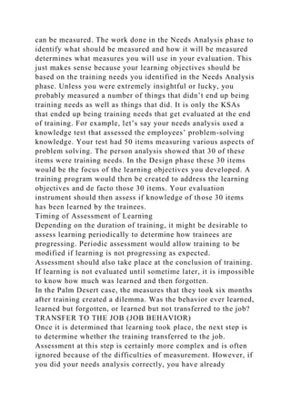 can be measured. The work done in the Needs Analysis phase to
identify what should be measured and how it will be measured
determines what measures you will use in your evaluation. This
just makes sense because your learning objectives should be
based on the training needs you identified in the Needs Analysis
phase. Unless you were extremely insightful or lucky, you
probably measured a number of things that didn’t end up being
training needs as well as things that did. It is only the KSAs
that ended up being training needs that get evaluated at the end
of training. For example, let’s say your needs analysis used a
knowledge test that assessed the employees’ problem-solving
knowledge. Your test had 50 items measuring various aspects of
problem solving. The person analysis showed that 30 of these
items were training needs. In the Design phase these 30 items
would be the focus of the learning objectives you developed. A
training program would then be created to address the learning
objectives and de facto those 30 items. Your evaluation
instrument should then assess if knowledge of those 30 items
has been learned by the trainees.
Timing of Assessment of Learning
Depending on the duration of training, it might be desirable to
assess learning periodically to determine how trainees are
progressing. Periodic assessment would allow training to be
modified if learning is not progressing as expected.
Assessment should also take place at the conclusion of training.
If learning is not evaluated until sometime later, it is impossible
to know how much was learned and then forgotten.
In the Palm Desert case, the measures that they took six months
after training created a dilemma. Was the behavior ever learned,
learned but forgotten, or learned but not transferred to the job?
TRANSFER TO THE JOB (JOB BEHAVIOR)
Once it is determined that learning took place, the next step is
to determine whether the training transferred to the job.
Assessment at this step is certainly more complex and is often
ignored because of the difficulties of measurement. However, if
you did your needs analysis correctly, you have already
 