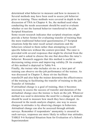 determined what behavior to measure and how to measure it.
Several methods may have been used to assess job behavior
prior to training. These methods were covered in depth in the
discussion of TNA in Chapter 4. So, the method used when
conducting the needs assessment should be used to evaluate
whether or not the learned behavior transferred to the job.
Scripted Situations
Some recent research indicates that scripted situations might
provide a better format for evaluating transfer of training than
the more traditional behavioral questionnaires.27 Scripted
situations help the rater recall actual situations and the
behaviors related to them rather than attempting to recall
specific behaviors without the context provided. The rater is
provided with several responses that might be elicited from the
script and is asked to choose the one that describes the ratee’s
behavior. Research suggests that this method is useful in
decreasing rating errors and improving validity.28 An example
of this method is depicted in Table 9-6.
Finally, the trainer who includes sit-ins as a later part of
training can observe on-the-job performance of the trainee. As
was discussed in Chapter 5, these sit-ins facilitate
transfer29 and also help the trainer determine the effectiveness
of the training in facilitating the transfer of training to the job.
Transfer of Attitudes
If attitudinal change is a goal of training, then it becomes
necessary to assess the success of transfer and duration of the
attitudinal change once the trainee is back on the job. Whatever
method was used to determine the need for a change in attitude
should be used to measure how much they have changed. As
discussed in the needs analysis chapter, one way to assess
changes in attitudes is by observing changes in behaviors.
Attitudinal change can also be assessed through attitude
surveys. Remember if respondents’ anonymity is ensured in
such surveys, responses are more likely to reflect true attitudes.
TABLE 9-6 Scripted Situation Item for Evaluation of a School
Superintendent
 