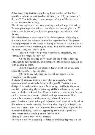 After receiving training and being back on the job for four
months a school superintendent is being rated by members of
the staff. The following is an example of one of the scripted
scenarios used for rating.
The following is a scenario regarding a school superintendent.
To rate your superintendent, read the scenario and place an X
next to the behavior you believe your superintendent would
follow.
The administrator receives a letter from a parent objecting to
the content of the science section on reproduction. The parent
strongly objects to his daughter being exposed to such materials
and demands that something be done. The administrator would
be most likely to: (check one)
· ____ Ask the teacher to provide handouts, materials, and
curriculum content for review.
· ____ Check the science curriculum for the board-approved
approach to reproduction, and compare school board guidelines
with course content.
· ____ Ask the head of the science department for an opinion
about the teacher’s lesson plan.
· ____ Check to see whether the parent has made similar
complaints in the past.
A study of steward training provides an example of the
assessment of an attitude back on the job.30 Training was
designed to make union stewards more accessible to the rank
and file by teaching them listening skills and how to interact
more with the rank and file. Results indicated that when factors
such as tenure as a union official and age were controlled,
stewards who received the training behaved in a more
participative manner (changed behavior) and were more loyal to
the union (attitude survey). For the union, loyalty is important
because it translates into important behaviors that might not be
measured directly, such as supporting the union’s political
candidates and attending union functions.31
Timing of Job Behavior Assessment
The wait time for assessing transfer of training depends on the
 