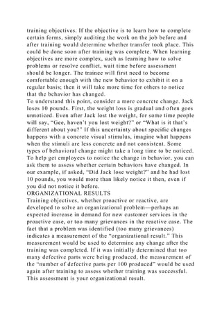 training objectives. If the objective is to learn how to complete
certain forms, simply auditing the work on the job before and
after training would determine whether transfer took place. This
could be done soon after training was complete. When learning
objectives are more complex, such as learning how to solve
problems or resolve conflict, wait time before assessment
should be longer. The trainee will first need to become
comfortable enough with the new behavior to exhibit it on a
regular basis; then it will take more time for others to notice
that the behavior has changed.
To understand this point, consider a more concrete change. Jack
loses 10 pounds. First, the weight loss is gradual and often goes
unnoticed. Even after Jack lost the weight, for some time people
will say, “Gee, haven’t you lost weight?” or “What is it that’s
different about you?” If this uncertainty about specific changes
happens with a concrete visual stimulus, imagine what happens
when the stimuli are less concrete and not consistent. Some
types of behavioral change might take a long time to be noticed.
To help get employees to notice the change in behavior, you can
ask them to assess whether certain behaviors have changed. In
our example, if asked, “Did Jack lose weight?” and he had lost
10 pounds, you would more than likely notice it then, even if
you did not notice it before.
ORGANIZATIONAL RESULTS
Training objectives, whether proactive or reactive, are
developed to solve an organizational problem—perhaps an
expected increase in demand for new customer services in the
proactive case, or too many grievances in the reactive case. The
fact that a problem was identified (too many grievances)
indicates a measurement of the “organizational result.” This
measurement would be used to determine any change after the
training was completed. If it was initially determined that too
many defective parts were being produced, the measurement of
the “number of defective parts per 100 produced” would be used
again after training to assess whether training was successful.
This assessment is your organizational result.
 