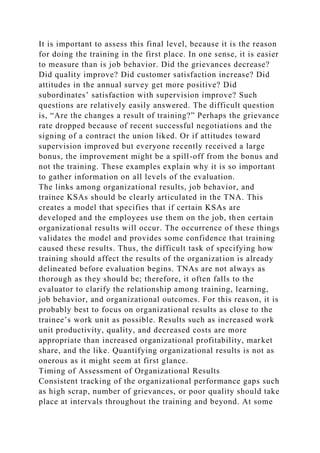 It is important to assess this final level, because it is the reason
for doing the training in the first place. In one sense, it is easier
to measure than is job behavior. Did the grievances decrease?
Did quality improve? Did customer satisfaction increase? Did
attitudes in the annual survey get more positive? Did
subordinates’ satisfaction with supervision improve? Such
questions are relatively easily answered. The difficult question
is, “Are the changes a result of training?” Perhaps the grievance
rate dropped because of recent successful negotiations and the
signing of a contract the union liked. Or if attitudes toward
supervision improved but everyone recently received a large
bonus, the improvement might be a spill-off from the bonus and
not the training. These examples explain why it is so important
to gather information on all levels of the evaluation.
The links among organizational results, job behavior, and
trainee KSAs should be clearly articulated in the TNA. This
creates a model that specifies that if certain KSAs are
developed and the employees use them on the job, then certain
organizational results will occur. The occurrence of these things
validates the model and provides some confidence that training
caused these results. Thus, the difficult task of specifying how
training should affect the results of the organization is already
delineated before evaluation begins. TNAs are not always as
thorough as they should be; therefore, it often falls to the
evaluator to clarify the relationship among training, learning,
job behavior, and organizational outcomes. For this reason, it is
probably best to focus on organizational results as close to the
trainee’s work unit as possible. Results such as increased work
unit productivity, quality, and decreased costs are more
appropriate than increased organizational profitability, market
share, and the like. Quantifying organizational results is not as
onerous as it might seem at first glance.
Timing of Assessment of Organizational Results
Consistent tracking of the organizational performance gaps such
as high scrap, number of grievances, or poor quality should take
place at intervals throughout the training and beyond. At some
 