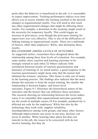point after the behavior is transferred to the job, it is reasonable
to expect improvement. Tracking performance indices over time
allows you to assess whether the training resulted in the desired
changes to organizational results. You will need to also track
any other organizational changes that might be affecting those
results. For example, a downturn in the economy might result in
the necessity for temporary layoffs. This could trigger an
increase in grievances, even though the grievance training for
supervisors was very effective. This is one of the difficulties of
linking training to organizational results. There are a multitude
of factors, other than employees’ KSAs, that determine those
results.
RELATIONSHIP AMONG LEVELS OF OUTCOMES
As suggested earlier, researchers have disagreed about the
relationship among these four levels of evaluation. For example,
some studies show reaction and learning outcomes to be
strongly related to each other.32 Others indicate little
correlation between results of reaction questionnaires and
measures of learning.33 As noted earlier, a good response to the
reaction questionnaire might mean only that the trainer had
obtained the trainees’ attention. This factor is only one of many
in the learning process. The findings also indicate that the more
distant the outcome is from the actual training, the smaller the
relationship is between higher- and lower-level
outcomes. Figure 9-1 illustrates the hierarchical nature of the
outcomes and the factors that can influence these outcomes.
The research showing no relationship between the levels makes
sense if we remember that organizational outcomes generally
are the result of multiple causes.34 For example, productivity is
affected not only by the employees’ KSAs but also by the
technology they work with, supplier reliability,
interdependencies among work groups, and many other factors.
Although improvements can occur in one area, declines can
occur in another. When learning takes place but does not
transfer to the job, the issues to be concerned with do not
involve learning, but they do
 